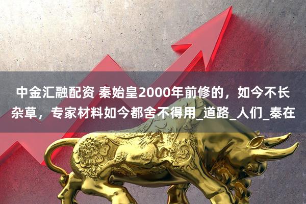 中金汇融配资 秦始皇2000年前修的，如今不长杂草，专家材料如今都舍不得用_道路_人们_秦在