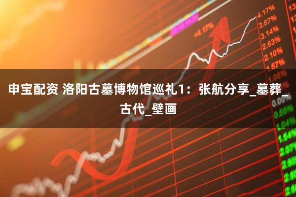 申宝配资 洛阳古墓博物馆巡礼1：张航分享_墓葬_古代_壁画