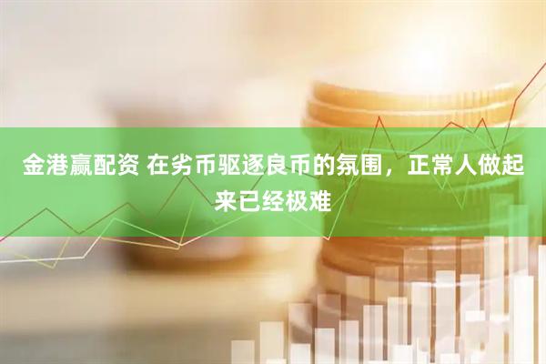 金港赢配资 在劣币驱逐良币的氛围，正常人做起来已经极难