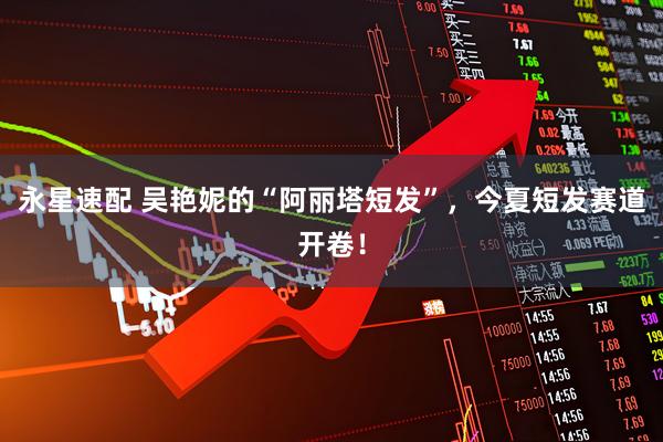 永星速配 吴艳妮的“阿丽塔短发”，今夏短发赛道开卷！
