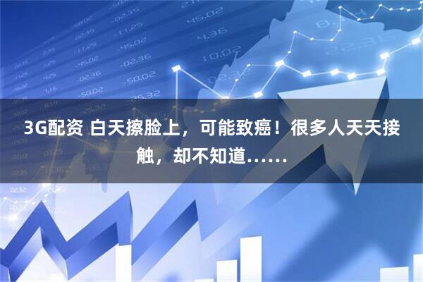 3G配资 白天擦脸上，可能致癌！很多人天天接触，却不知道……