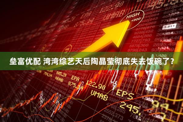 垒富优配 湾湾综艺天后陶晶莹彻底失去饭碗了？