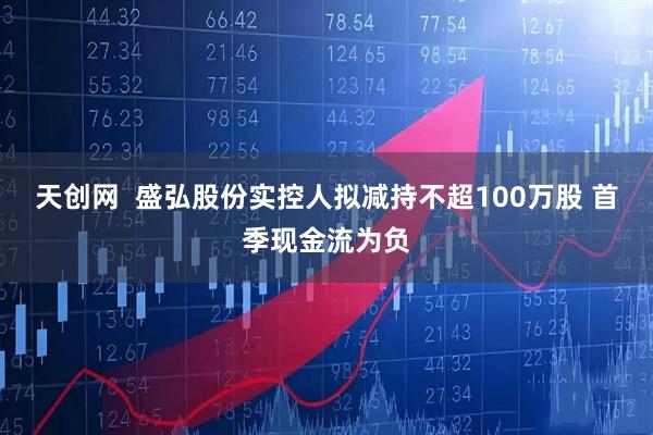 天创网  盛弘股份实控人拟减持不超100万股 首季现金流为负
