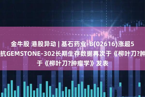 金牛股 港股异动 | 基石药业-B(02616)涨超5% 舒格利单抗GEMSTONE-302长期生存数据再次于《柳叶刀?肿瘤学》发表