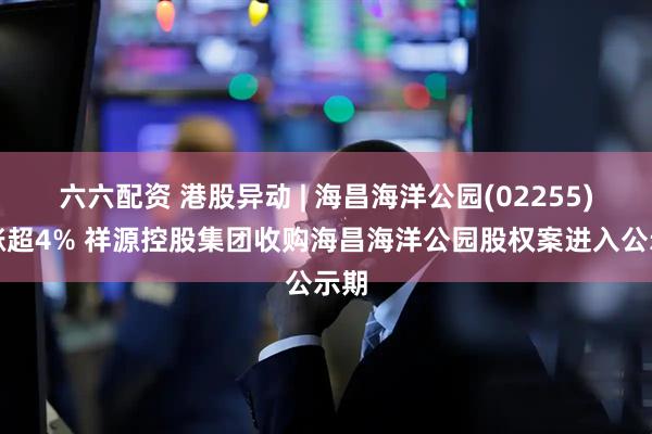 六六配资 港股异动 | 海昌海洋公园(02255)再涨超4% 祥源控股集团收购海昌海洋公园股权案进入公示期