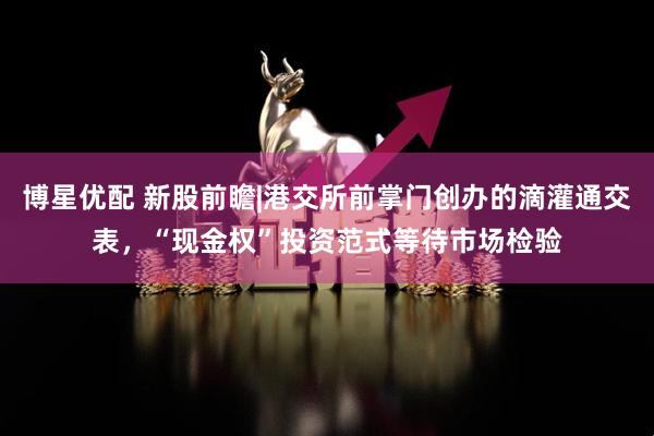博星优配 新股前瞻|港交所前掌门创办的滴灌通交表，“现金权”投资范式等待市场检验