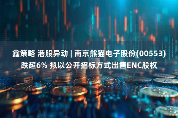 鑫策略 港股异动 | 南京熊猫电子股份(00553)跌超6% 拟以公开招标方式出售ENC股权