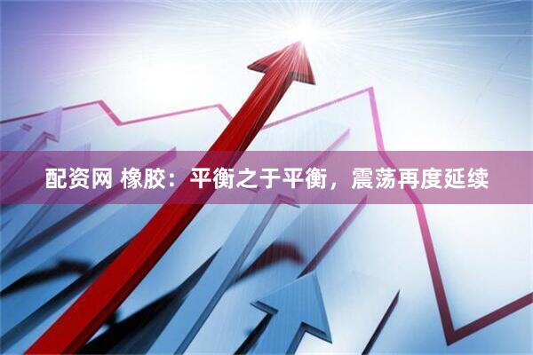 配资网 橡胶：平衡之于平衡，震荡再度延续