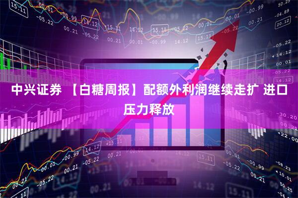 中兴证券 【白糖周报】配额外利润继续走扩 进口压力释放