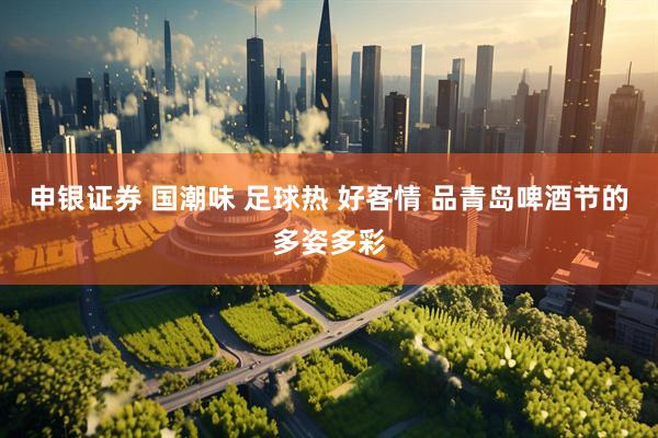 申银证券 国潮味 足球热 好客情 品青岛啤酒节的多姿多彩