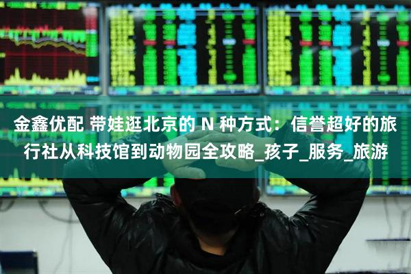 金鑫优配 带娃逛北京的 N 种方式：信誉超好的旅行社从科技馆到动物园全攻略_孩子_服务_旅游