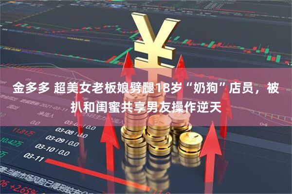 金多多 超美女老板娘劈腿18岁“奶狗”店员，被扒和闺蜜共享男友操作逆天