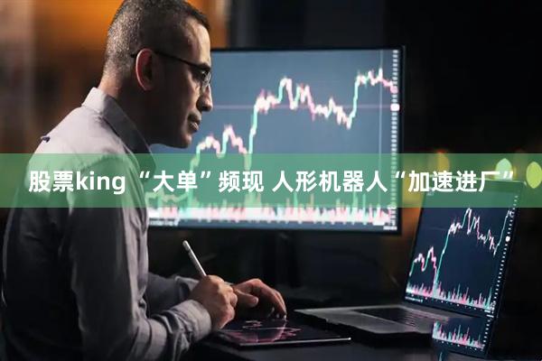 股票king “大单”频现 人形机器人“加速进厂”