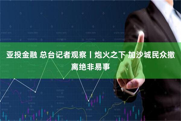 亚投金融 总台记者观察丨炮火之下 加沙城民众撤离绝非易事
