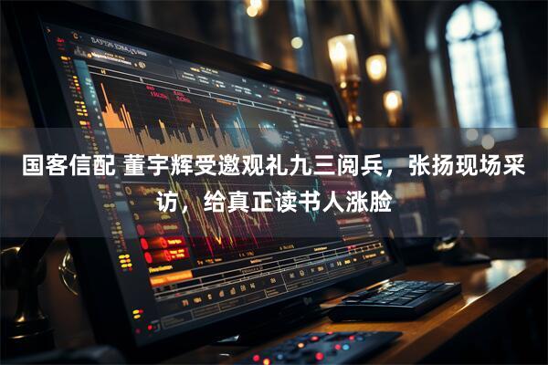 国客信配 董宇辉受邀观礼九三阅兵，张扬现场采访，给真正读书人涨脸