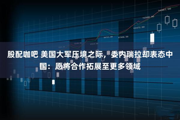 股配咖吧 美国大军压境之际，委内瑞拉却表态中国：愿将合作拓展至更多领域