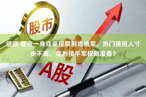 信德 普京一身戎装视察前线俄军，热门接班人寸步不离，是为接手军权做准备？