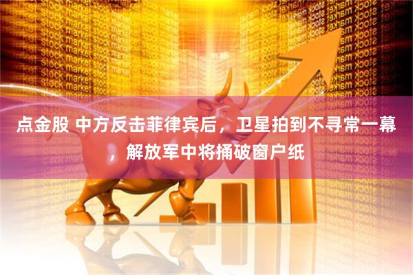 点金股 中方反击菲律宾后，卫星拍到不寻常一幕，解放军中将捅破窗户纸