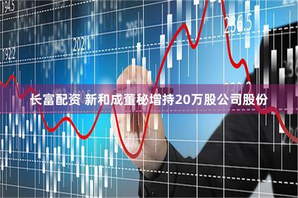 长富配资 新和成董秘增持20万股公司股份