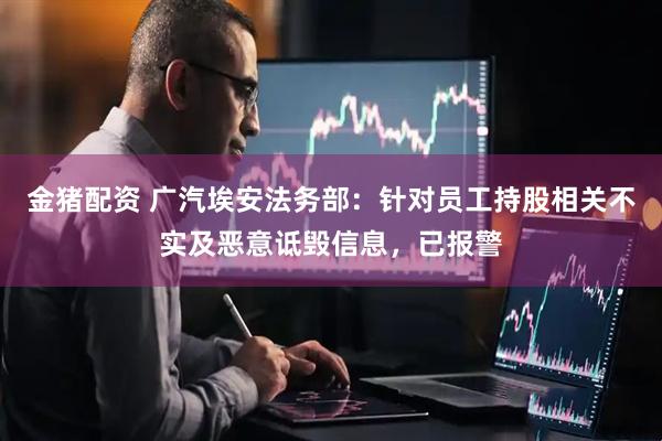金猪配资 广汽埃安法务部：针对员工持股相关不实及恶意诋毁信息，已报警
