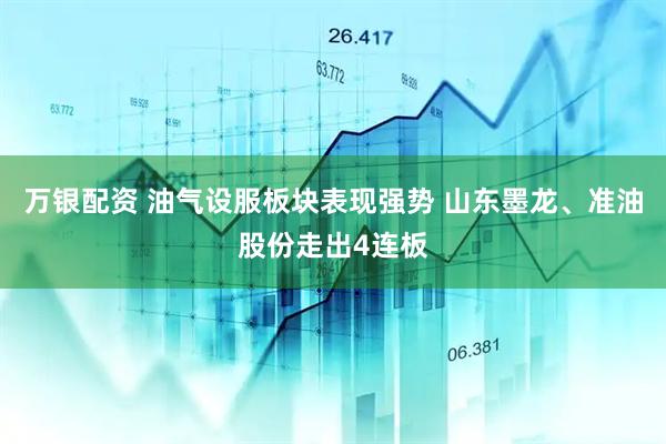万银配资 油气设服板块表现强势 山东墨龙、准油股份走出4连板
