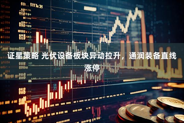 证星策略 光伏设备板块异动拉升，通润装备直线涨停