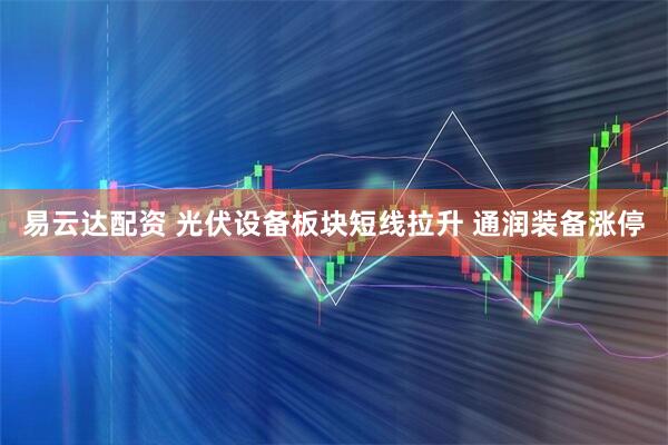 易云达配资 光伏设备板块短线拉升 通润装备涨停
