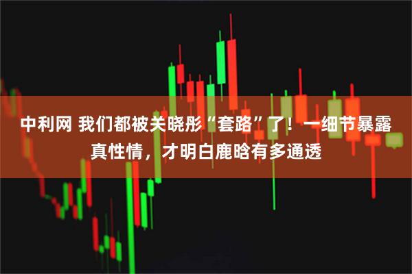 中利网 我们都被关晓彤“套路”了！一细节暴露真性情，才明白鹿晗有多通透