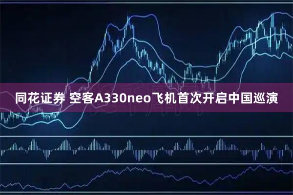 同花证券 空客A330neo飞机首次开启中国巡演