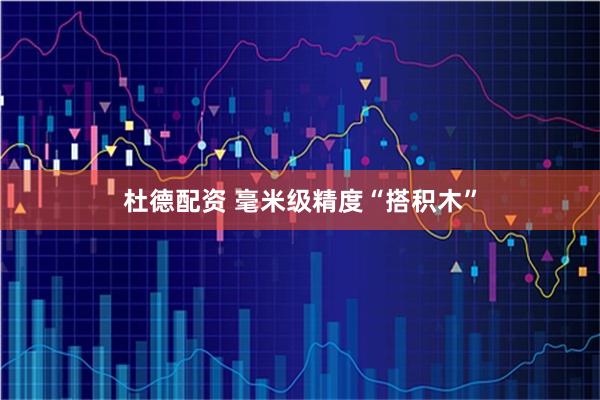杜德配资 毫米级精度“搭积木”