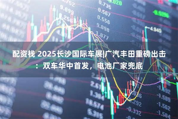 配资栈 2025长沙国际车展|广汽丰田重磅出击：双车华中首发，电池厂家兜底