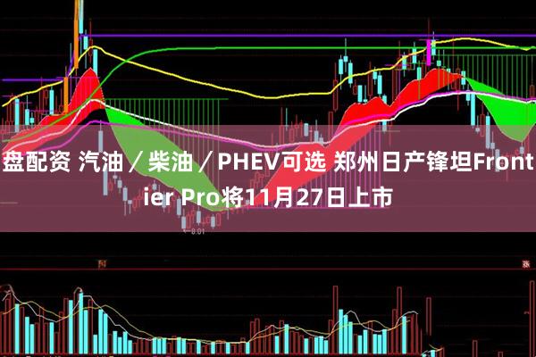 盘配资 汽油／柴油／PHEV可选 郑州日产锋坦Frontier Pro将11月27日上市