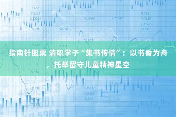 指南针股票 清职学子“集书传情”：以书香为舟，托举留守儿童精神星空