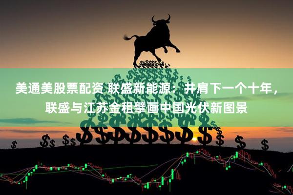 美通美股票配资 联盛新能源：并肩下一个十年，联盛与江苏金租擘画中国光伏新图景