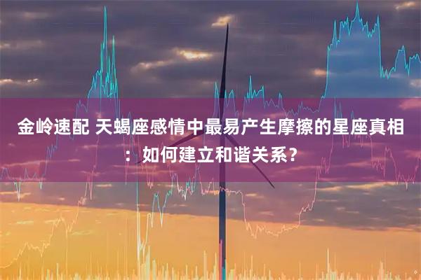 金岭速配 天蝎座感情中最易产生摩擦的星座真相：如何建立和谐关系？