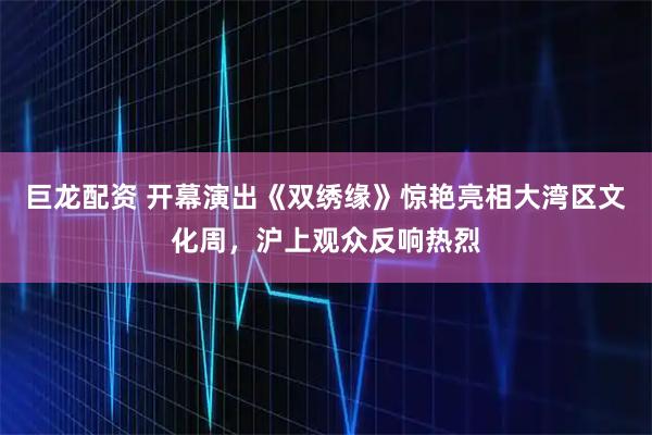 巨龙配资 开幕演出《双绣缘》惊艳亮相大湾区文化周，沪上观众反响热烈