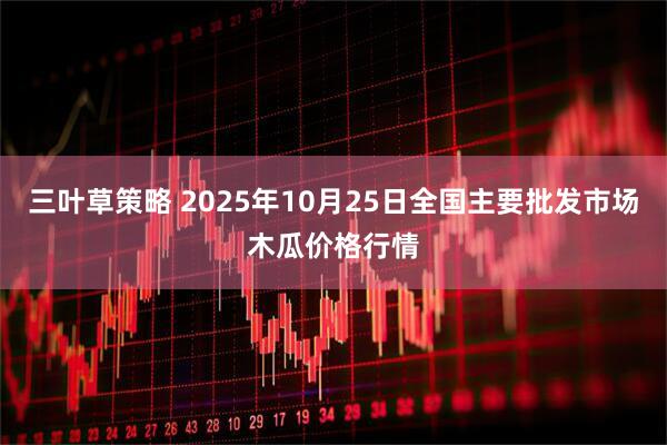 三叶草策略 2025年10月25日全国主要批发市场木瓜价格行情