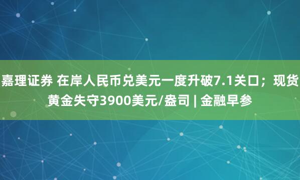 嘉理证券 在岸人民币兑美元一度升破7.1关口；现货黄金失守3900美元/盎司 | 金融早参