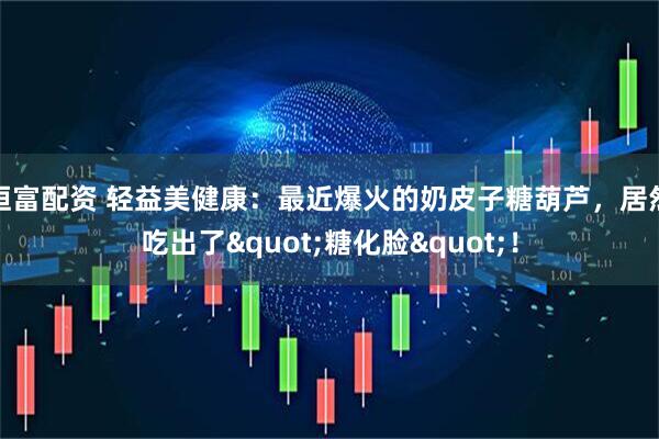 恒富配资 轻益美健康：最近爆火的奶皮子糖葫芦，居然吃出了"糖化脸"！