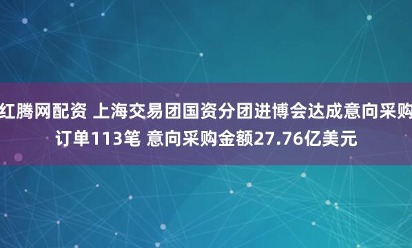 红腾网配资 上海交易团国资分团进博会达成意向采购订单113笔 意向采购金额27.76亿美元