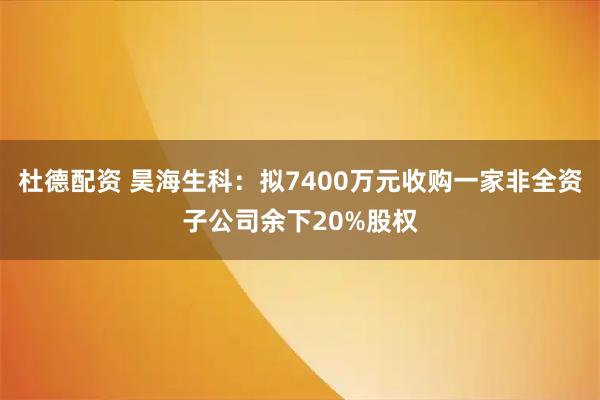杜德配资 昊海生科：拟7400万元收购一家非全资子公司余下20%股权