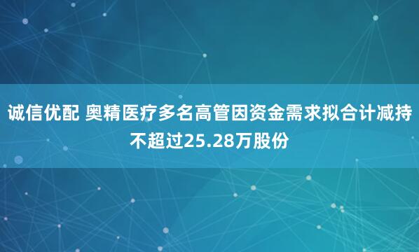 诚信优配 奥精医疗多名高管因资金需求拟合计减持不超过25.28万股份