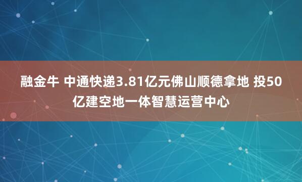 融金牛 中通快递3.81亿元佛山顺德拿地 投50亿建空地一体智慧运营中心