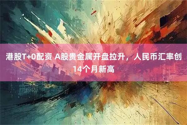 港股T+0配资 A股贵金属开盘拉升，人民币汇率创14个月新高