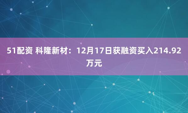 51配资 科隆新材：12月17日获融资买入214.92万元