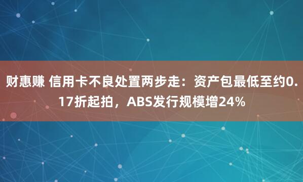 财惠赚 信用卡不良处置两步走：资产包最低至约0.17折起拍，ABS发行规模增24%