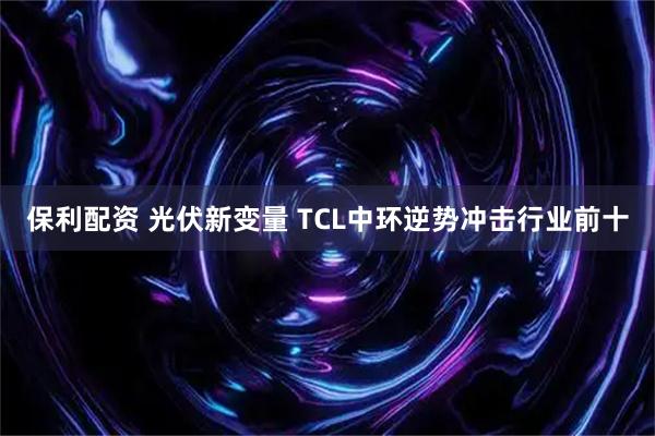 保利配资 光伏新变量 TCL中环逆势冲击行业前十