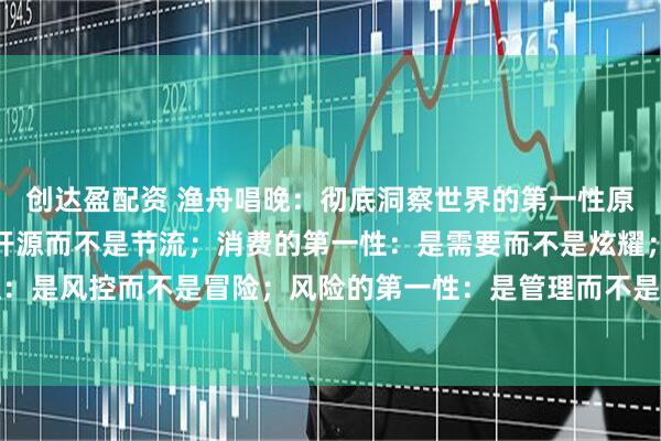 创达盈配资 渔舟唱晚：彻底洞察世界的第一性原理：财富的第一性：是开源而不是节流；消费的第一性：是需要而不是炫耀；投资的第一性：是风控而不是冒险；风险的第一性：是管理而不是规避；人脉的第一性：是价值而不是数量