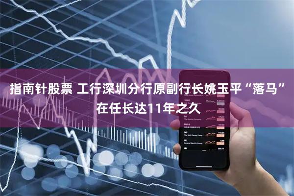 指南针股票 工行深圳分行原副行长姚玉平“落马” 在任长达11年之久