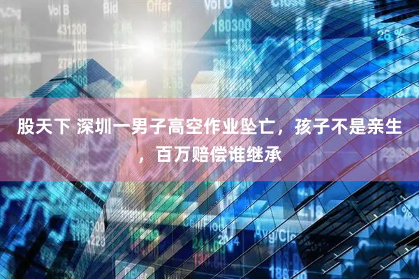 股天下 深圳一男子高空作业坠亡，孩子不是亲生，百万赔偿谁继承